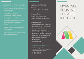 MYANMAR
BUSINESS
RESEARCH
INSTITUTE
INTRODUCTION
History:
Founded in December 2015
Research Team:
Korean Chief Researcher
Locally employed Researchers
Research Areas:
• Customer-focused research
and analysis on Myanmar’s
industries and markets
• Customised consulting
services for expansion into
Myanmar’s market, including
selection of local partners
• Environmental impact
assessment
• CSR Advising
JERRYKIM.JH@GMAIL.COM
4th Floor, Building No. 18
Myanmar ICT Park, University’s Hlaing Campus
Hlaing Township,Yangon, Myanmar
O: +95 92 3053 64/5
M: +95 99 7665 4118
ABOUT THE CHIEF RESEARCHER
• Former researcher at POSCO Research
Institute (POSRI)
• Head of Department at LG
Environmental Research Institute
• Managing Director at a Singaporean
semiconductor equipment ﬁrm (M&A,
Human Resources, Finance, Legal
matters)
• Regional Director of DR&AJU, a large
Korean law ﬁrm
• Special Consultant to RHTLaw Group, a
large Singaporean law ﬁrm
 