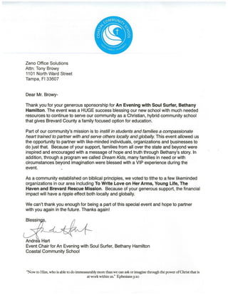 Zeno Office Solutions
Attn: Tony Browy
1101 North Ward Street
Tampa, Fl 33607
Dear Mr. Browy-
Thank you for your generous sponsorship for An Evening with Soul Surfer, Bethany
Hamilton. The event was a HUGE success blessing our new school with much needed
resources to continue to serve our community as a Christian, hybrid community school
that gives Brevard County a family focused option for education.
Part of our community's mission is to instill in students and families a compassionate ·
heart trained to partner with and serve others locally and globally. This event allowed us
the opportunity to partner with like-minded individuals, organizations and ~usinesses to
do just that. Because of your support, families from all over the state and beyond were
inspired and encouraged with a message of hope and truth through Bethany's story. In
addition, through a program we called Dream Kids, many families in need or with
circumstances beyond imagination were blessed with a VIP experience during the
event.
As a community established on biblical principles, we voted to tithe to a few likeminded
organizations in our area including To Write Love on Her Arms, Young Life, The
Haven and Brevard Rescue Mission. Because of your generous support, the financial
impact will have a ripple effect both locally and globally.
We can't thank you enough for being a part of this special event and hope to partner
with you again in the future. Thanks again!
Andrea Hart
Event Chair for An Evening with Soul Surfer, Bethany Hamilton
Coastal Community School
"Now to Him, who is able to do immeasurably more thanwe can ask or imagine through the power ofChristthat is
atworkwithin us." Ephesians3:20
 