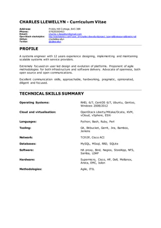 CHARLES LLEWELLYN - Curriculum Vitae
Address: Priddy Hill Cottage, BA5 3BR
Phone: 07828300463
Email: charlie.j.llewellyn@gmail.com
OpenStack stackalytics: http://stackalytics.com/?user_id=charlie-j-llewellyn&project_type=all&release=all&metric=all
GitHub: charliejllew ellyn
Twitter: @cjllew ellyn
PROFILE
A systems engineer with 12 years experience designing, implementing and maintaining
scalable systems with service providers.
Extremely focused on user led design and evolution of platforms. Proponent of agile
methodologies for both infrastructure and software delivery. Advocate of openness, both
open source and open communications.
Excellent communication skills, approachable, hardworking, pragmatic, opinionated,
diligent and focused.
TECHNICAL SKILLS SUMMARY
Operating Systems: RHEL 6/7, CentOS 6/7, Ubuntu, Gentoo,
Windows 2008/2012
Cloud and virtualisation: OpenStack Liberty/Mitaka/Ocata, KVM,
vCloud, vSphere, ESXi
Languages: Python; Bash, Ruby, Perl
Tooling: Git, Bitbucket, Gerrit, Jira, Bamboo,
Jenkins
Network: TCP/IP, Cisco ACI
Databases: MySQL, MSsql, RRD, SQLite
Software: HA proxy, Bind, Nagios, SteelApp, NFS,
Samba, LDAP
Hardware: Supermicro, Cisco, HP, Dell, Mellanox,
Arista, EMC, Isilon
Methodologies: Agile, ITIL
 