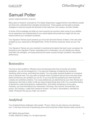 Samuel Potter
SURVEY COMPLETION DATE: 07-08-2016
Many years of research conducted by The Gallup Organization suggest that the most effective people
are those who understand their strengths and behaviors. These people are best able to develop
strategies to meet and exceed the demands of their daily lives, their careers, and their families.
A review of the knowledge and skills you have acquired can provide a basic sense of your abilities,
but an awareness and understanding of your natural talents will provide true insight into the core
reasons behind your consistent successes.
Your Signature Themes report presents your five most dominant themes of talent, in the rank order
revealed by your responses to StrengthsFinder. Of the 34 themes measured, these are your "top
five."
Your Signature Themes are very important in maximizing the talents that lead to your successes. By
focusing on your Signature Themes, separately and in combination, you can identify your talents,
build them into strengths, and enjoy personal and career success through consistent, near-perfect
performance.
Restorative
You love to solve problems. Whereas some are dismayed when they encounter yet another
breakdown, you can be energized by it. You enjoy the challenge of analyzing the symptoms,
identifying what is wrong, and finding the solution. You may prefer practical problems or conceptual
ones or personal ones. You may seek out specific kinds of problems that you have met many times
before and that you are confident you can fix. Or you may feel the greatest push when faced with
complex and unfamiliar problems. Your exact preferences are determined by your other themes and
experiences. But what is certain is that you enjoy bringing things back to life. It is a wonderful feeling
to identify the undermining factor(s), eradicate them, and restore something to its true glory.
Intuitively, you know that without your intervention, this thing—this machine, this technique, this
person, this company—might have ceased to function. You fixed it, resuscitated it, rekindled its
vitality. Phrasing it the way you might, you saved it.
Analytical
Your Analytical theme challenges other people: “Prove it. Show me why what you are claiming is
true.” In the face of this kind of questioning some will find that their brilliant theories wither and die. For
867156933 (Samuel Potter)
© 2000, 2006-2012 Gallup, Inc. All rights reserved.
2
 