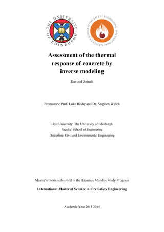 1 
Assessment of the thermal response of concrete by inverse modeling 
Davood Zeinali 
Promoters: Prof. Luke Bisby and Dr. Stephen Welch 
Host University: The University of Edinburgh 
Faculty: School of Engineering 
Discipline: Civil and Environmental Engineering 
Master’s thesis submitted in the Erasmus Mundus Study Program 
International Master of Science in Fire Safety Engineering 
Academic Year 2013-2014 
 