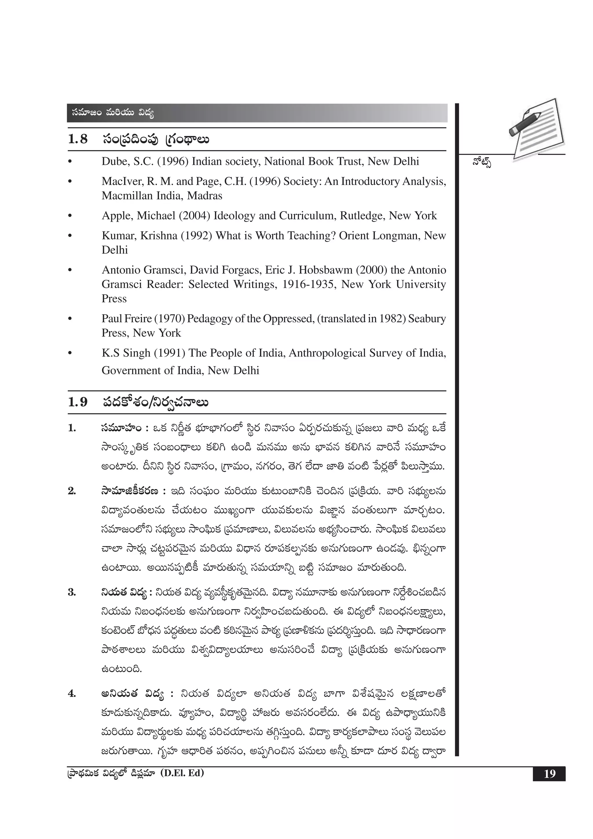 H√{Ÿ‡
19ÁbÕ<∏ä$Tø£ $<ä´˝À &ç|ü¢e÷ (D.El. Ed)
düe÷»+ eT]j·TT $<ä´
1.8 dü+Á|ü~+|ü⁄ Á>∑+<∏ëT
• Dube, S.C. (1996) Indian society, National Book Trust, New Delhi
• MacIver, R. M. and Page, C.H. (1996) Society: An Introductory Analysis,
Macmillan India, Madras
• Apple, Michael (2004) Ideology and Curriculum, Rutledge, New York
• Kumar, Krishna (1992) What is Worth Teaching? Orient Longman, New
Delhi
• Antonio Gramsci, David Forgacs, Eric J. Hobsbawm (2000) the Antonio
Gramsci Reader: Selected Writings, 1916-1935, New York University
Press
• Paul Freire (1970) Pedagogy of the Oppressed, (translated in 1982) Seabury
Press, New York
• K.S Singh (1991) The People of India, Anthropological Survey of India,
Government of India, New Delhi
1.9 |ü<äø√X¯+/ìs¡«#·HêT
1. düeT÷Vü≤+ : ˇø£ ìØí‘· uÛÑ÷uÛ≤>∑+˝À dæús¡ ìyêdü+ @s¡Œs¡#·T≈£îqï Á|ü»T yê] eT<Ûä´ ˇπø
kÕ+düÿ è‹ø£ dü+ã+<ÛëT ø£*– ñ+&ç eTqeTT nqT uÛ≤eq ø£*–q yê]H˚ düeT÷Vü≤+
n+{≤s¡T. Bìì dæús¡ ìyêdü+, Á>±eT+, q>∑s¡+, ‘Ó>∑ ˝Ò<ë C≤‹ e+{Ï ù|s¡¢‘√ |æTkÕÔeTT.
2. kÕe÷õø°ø£s¡D : Ç~ dü+|òüT+ eT]j·TT ≈£î≥T+u≤ìøÏ #Ó+~q Á|üÁøÏj·T. yê] düuÛÑT´qT
$<ë´e+‘·TqT #˚j·T≥+ eTTK´+>± j·TTe≈£îqT $C≤„q e+‘·TT>± e÷s¡Ã≥+.
düe÷»+˝Àì düuÛÑT´T kÕ+|òæTø£ Á|üe÷D≤T, $TeqT nuÛÑ´dæ+#ês¡T. kÕ+|òæTø£ $TeT
#ê˝≤ kÕs¡T¢ #·≥º|üs¡yÓTÆq eT]j·TT $<Ûëq s¡÷|üø£Œq≈£î nqT>∑TD+>± ñ+&Ée⁄. _Ûqï+>±
ñ+{≤sTT. nsTTq|üŒ{Ïø° e÷s¡T‘·Tqï düeTj·÷ìï ã{Ïº düe÷»+ e÷s¡T‘·T+~.
3. ìj·T‘· $<ä´ : ìj·T‘· $<ä´ e´ed”úø£è‘·yÓTÆq~. $<ë´ qeT÷Hê≈£î nqT>∑TD+>± ìπs›•+#·ã&çq
ìj·TeT ìã+<Ûäq≈£î nqT>∑TD+>± ìs¡«Væ≤+#·ã&ÉT‘·T+~. á $<ä´˝À ìã+<Ûäqøå±´T,
ø£+f…+{Ÿ uÀ<Ûäq |ü<ä∆‘·TT e+{Ï ø£]ƒqyÓTÆq bÕsƒ¡´ Á|üD≤[ø£qT Á|ü<ä]ÙdüTÔ+~. Ç~ kÕ<Ûës¡D+>±
bÕsƒ¡XÊT eT]j·TT $X¯«$<ë´j·÷T nqTdü]+#˚ $<ë´ Á|üÁøÏj·T≈£î nqT>∑TD+>±
ñ+≥T+~.
4. nìj·T‘· $<ä´ : ìj·T‘· $<ä´˝≤ nìj·T‘· $<ä´ u≤>± $X‚wüyÓTÆq ø£åD≤‘√
≈£L&ÉT≈£îqï~ø±<äT. eP´Vü≤+, $<ë´]ú Vü‰»s¡T nedüs¡+˝Ò<äT. á $<ä´ ñbÕ<Ûë´j·TTìøÏ
eT]j·TT $<ë´s¡Tú≈£î eT<Ûä´ |ü]#·j·÷qT ‘·–ZdüTÔ+~. $<ë´ ø±s¡´ø£˝≤bÕT dü+düú yÓT|ü
»s¡T>∑T‘êsTT. >∑èVü≤ Ä<Ûë]‘· |üsƒ¡q+, n|üŒ–+∫q |üqTT n˙ï ≈£L&Ü <ä÷s¡ $<ä´ <ë«sê
 