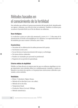 100 Manual Nacional de Normas de Planificación Familiar para mujeres y hombres
Métodos basados en
el conocimiento de la fertilidad
Son métodos que utilizan el autoreconocimiento del período fértil, identificando
sus signos y síntomas, con el fin de evitar un embarazo. También se utilizan para
reconocer el período fértil con el fin de obtener un embarazo.
Bases fisiológicas
La ovulación es única en cada ciclo menstrual y ocurre 14 +/- 2 días antes de la
menstruación. El óvulo es fecundable por 24 a 48 horas. Los espermatozoides son
fecundantes por más o menos 120 horas, unos 5 días.
Características
• Necesitan de la colaboración de ambas personas de la pareja.
• Son baratos (costo cero).
• Su uso favorece el autoconocimiento del cuerpo y su fisiología.
• No tienen efectos colaterales.
• Pueden ser enseñados por personal no profesional.
• Requieren de un período de aprendizaje.
Criterios médicos de elegibilidad
Debido a su baja eficacia en mujeres para las que un embarazo signifique un ries-
go importante, estos métodos deben ser cuidadosamente evaluados y usados so-
lamente si no existe otra opción, o si la pareja tiene restricciones culturales o per-
sonales a otros métodos.
Modalidades
• Ritmo / Calendario /Ogino-Knaus.
• Método de los días fijos (con o sin collar).
• Método de los dos días.
• Temperatura basal.
• Ovulación /Moco Cervical / Billings.
• Método sintotérmico.
 