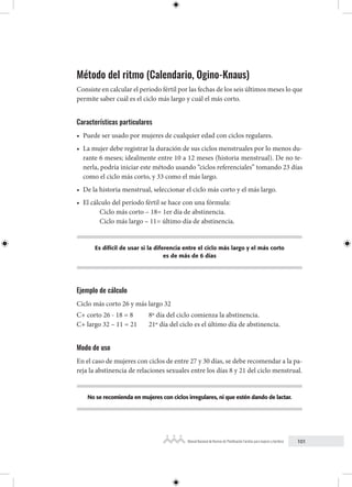 101
Manual Nacional de Normas de Planificación Familiar para mujeres y hombres
Método del ritmo (Calendario, Ogino-Knaus)
Consiste en calcular el periodo fértil por las fechas de los seis últimos meses lo que
permite saber cuál es el ciclo más largo y cuál el más corto.
Características particulares
• Puede ser usado por mujeres de cualquier edad con ciclos regulares.
• La mujer debe registrar la duración de sus ciclos menstruales por lo menos du-
rante 6 meses; idealmente entre 10 a 12 meses (historia menstrual). De no te-
nerla, podría iniciar este método usando “ciclos referenciales” tomando 23 días
como el ciclo más corto, y 33 como el más largo.
• De la historia menstrual, seleccionar el ciclo más corto y el más largo.
• El cálculo del período fértil se hace con una fórmula:
Ciclo más corto – 18= 1er día de abstinencia.
Ciclo más largo – 11= último día de abstinencia.
Es difícil de usar si la diferencia entre el ciclo más largo y el más corto
es de más de 6 días
Ejemplo de cálculo
Ciclo más corto 26 y más largo 32
C+ corto 26 - 18 = 8 8º día del ciclo comienza la abstinencia.
C+ largo 32 – 11 = 21 21º día del ciclo es el último día de abstinencia.
Modo de uso
En el caso de mujeres con ciclos de entre 27 y 30 días, se debe recomendar a la pa-
reja la abstinencia de relaciones sexuales entre los días 8 y 21 del ciclo menstrual.
No se recomienda en mujeres con ciclos irregulares, ni que estén dando de lactar.
 