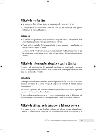 103
Manual Nacional de Normas de Planificación Familiar para mujeres y hombres
Método de los dos días
• Se basa en la detección de las secreciones vaginales (moco cervical).
• La mujer revisa las secreciones cervicales cada día, en los dedos, en la prenda
interior, o en el papel higiénico.
Modo de uso
• Si percibe cualquier tipo de secreción, de cualquier color o consistencia, debe
considerar que ese día y el siguiente son días fértiles.
• Puede utilizar métodos de barrera cada día con secreciones y en cada día pos-
terior a un día con secreciones.
• La pareja puede volver a tener relaciones sexuales sin protección después de que
la mujer haya tenido 2 días secos (días sin secreciones de ningún tipo) conse-
cutivos.
Método de la temperatura basal, corporal o térmico
Consiste en la identificación del periodo de ovulación por medio del registro dia-
rio de la temperatura basal durante el ciclo menstrual. La temperatura elevada in-
dica que la mujer ha ovulado.
Metodología
La temperatura debe ser tomada a partir del primer día del ciclo por la mañana,
antes de levantarse de la cama, y luego de un periodo mínimo de 6 horas de sue-
ño nocturno.
En los días siguientes a la menstruación se registran las temperaturas bajas, vol-
viendo a subir a partir de la ovulación.
Se debe realizar una abstinencia de 72 horas como mínimo a partir del primer día
en que se registra el aumento de la temperatura si se desea evitar un embarazo.
Método de Billings, de la ovulación o del moco cervical
Se trata de reconocer la fase fértil del ciclo menstrual por la presencia del moco
cervical, la lubricación o sensación de humedad mediante el control diario de
 