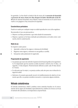 104 Manual Nacional de Normas de Planificación Familiar para mujeres y hombres
los genitales. La fase fértil va desde el día de inicio de la sensación de humedad
o presencia de moco, hasta tres días después de haber identificado el día fér-
til (día de máxima humedad, moco filante), hasta el momento en el cual el moco
vuelve a ser pegajoso o hay sensación de sequedad.
Características particulares
Puede ser usado por cualquier mujer en edad reproductiva con ciclos regulares.
Recomendar el uso con precaución a:
• Mujeres con flujo persistente o que estén dando de amamantar.
• Mujeres a quienes se les haya realizado procedimientos cervicales como: coni-
zación, electro cauterización.
Modo de uso
Se requiere cuatro pasos:
1. Aprender a observar los signos y síntomas de fertilidad.
2. Registrar estos signos y síntomas en una gráfica o cartilla.
3. Interpretar adecuadamente lo registrado.
Programación de seguimiento
• Las parejas que usan este método requieren de la hoja de gráficos de seguimien-
to. Es importante que las usuarias acudan al primer control a los 15 días, y al
segundo, 15 días después. Posteriormente deberán acudir cada 30 días duran-
te 3 meses.
• Es relevante que la mujer y su pareja acudan cada año para una evaluación in-
tegral de salud.
• Informar a la usuaria que puede recurrir al establecimiento de salud en el mo-
mento que ella o su pareja considere necesario o si presenta alguna molestia.
Método sintotérmico
El método sintotérmico (MST) combina varios métodos basados en el conoci-
miento de los signos de fertilidad, especialmente los cambios en el moco cervical,
el método del calendario y la temperatura corporal basal.
 