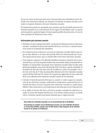 105
Manual Nacional de Normas de Planificación Familiar para mujeres y hombres
El uso de varias técnicas permite tener más precisión para identificar la fase fér-
til del ciclo menstrual, además, de mantener al mínimo el número de días en los
cuales se requiere abstenerse de tener relaciones sexuales.
El sintotérmico puede ser apropiado para usuarias que han decidido practicar los
métodos basados en el conocimiento de los signos de fertilidad como su opción
anticonceptiva y quisieran lograr el mayor grado posible de protección, a la vez de
tener períodos de abstinencia más cortos.
Instrucciones para personas usuarias
• Identificar el inicio del período fértil –momento de abstinencia de las relaciones
sexuales– mediante la técnica del método del moco cervical y/ o cálculos numé-
ricos como en el método del calendario.
• Si se utiliza la técnica del moco cervical, las relaciones sexuales deben tener lu-
gar en días alternos y el inicio del período fértil será determinado por la pri-
mera aparición de moco, que es cuando debe evitar tener relaciones sexuales.
• A las mujeres a quienes se les dificulte identificar el primer momento de la secre-
ción del moco cervical, les puede resultar más conveniente utilizar el método del ca-
lendario, el cual permite a las parejas tener relaciones sexuales todos los días antes
del día preseñalado como inicio del período fértil. Este día se calcula restándole 18
al número de días del ciclo más corto de los últimos 6 ciclos. Por ejemplo: si el ci-
clo más corto fue de 27 días, la pareja debe abstenerse de tener relaciones sexuales
a partir del día 9 del ciclo (27 menos 18). Si apareciera algún tipo de moco antes del
día 9, ya no deberán tener relaciones sexuales a partir de ese momento.
• Calcular el final del período fértil que es cuando se vuelve segura la reanuda-
ción de las relaciones sexuales, utilizando la temperatura corporal basal y/o el
método del moco cervical. Se puede tener relaciones sexuales en cuanto hayan
habido 3 días consecutivos con temperaturas más altas que en los 6 días previos.
• Si se utiliza la técnica del moco cervical se pueden reanudar las relaciones se-
xuales al cuarto día después del día pico. Si se utilizan ambas técnicas, se puede
volver a tenerlas cuando estas hayan indicado que es seguro hacerlo.
Para todos los métodos basados en el conocimiento de la fertilidad:
Si la pareja no cumple con la abstinencia sexual, y no usa métodos de barre-
ra en los días fértiles, puede usar la PAE hasta 5 días después de la relación
sexual si no desea un embarazo.
 