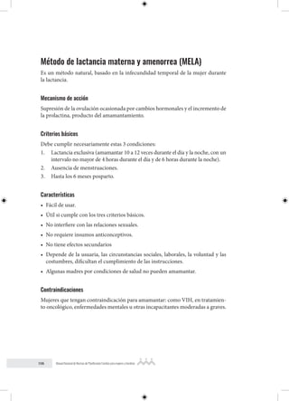 106 Manual Nacional de Normas de Planificación Familiar para mujeres y hombres
Método de lactancia materna y amenorrea (MELA)
Es un método natural, basado en la infecundidad temporal de la mujer durante
la lactancia.
Mecanismo de acción
Supresión de la ovulación ocasionada por cambios hormonales y el incremento de
la prolactina, producto del amamantamiento.
Criterios básicos
Debe cumplir necesariamente estas 3 condiciones:
1. Lactancia exclusiva (amamantar 10 a 12 veces durante el día y la noche, con un
intervalo no mayor de 4 horas durante el día y de 6 horas durante la noche).
2. Ausencia de menstruaciones.
3. Hasta los 6 meses posparto.
Características
• Fácil de usar.
• Útil si cumple con los tres criterios básicos.
• No interfiere con las relaciones sexuales.
• No requiere insumos anticonceptivos.
• No tiene efectos secundarios
• Depende de la usuaria, las circunstancias sociales, laborales, la voluntad y las
costumbres, dificultan el cumplimiento de las instrucciones.
• Algunas madres por condiciones de salud no pueden amamantar.
Contraindicaciones
Mujeres que tengan contraindicación para amamantar: como VIH, en tratamien-
to oncológico, enfermedades mentales u otras incapacitantes moderadas a graves.
 