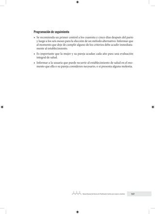 107
Manual Nacional de Normas de Planificación Familiar para mujeres y hombres
Programación de seguimiento
• Se recomienda un primer control a los cuarenta y cinco días después del parto
y luego a los seis meses para la elección de un método alternativo. Informar que
al momento que deje de cumplir alguno de los criterios debe acudir inmediata-
mente al establecimiento.
• Es importante que la mujer y su pareja acudan cada año para una evaluación
integral de salud.
• Informar a la usuaria que puede recurrir al establecimiento de salud en el mo-
mento que ella o su pareja consideren necesario, o si presenta alguna molestia.
 