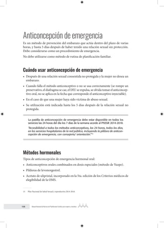 108 Manual Nacional de Normas de Planificación Familiar para mujeres y hombres
Anticoncepción de emergencia
Es un método de prevención del embarazo que actúa dentro del plazo de varias
horas, y hasta 5 días después de haber tenido una relación sexual sin protección.
Debe considerarse como un procedimiento de emergencia.
No debe utilizarse como método de rutina de planificación familiar.
Cuándo usar anticoncepción de emergencia
• Después de una relación sexual consentida no protegida y la mujer no desea un
embarazo.
• Cuando falla el método anticonceptivo o no se usa correctamente (se rompe un
preservativo, el diafragma se cae, el DIU se expulsa, se olvida tomar el anticoncep-
tivo oral, no se aplica en la fecha que corresponde el anticonceptivo inyectable).
• En el caso de que una mujer haya sido víctima de abuso sexual.
• Su utilización está indicada hasta los 5 días después de la relación sexual no
protegida.
La pastilla de anticoncepción de emergencia debe estar disponible en todos los
servicios las 24 horas del día los 7 días de la semana acorde al PNSSR 2014-2018.
“Accesibilidad a todos los métodos anticonceptivos, las 24 horas, todos los días,
en los servicios hospitalarios de la red pública, incluyendo la píldora de anticon-
cepción de emergencia, con consejería/ orientación.”15
Métodos hormonales
Tipos de anticoncepción de emergencia hormonal oral:
• Anticonceptivos orales combinados en dosis especiales (método de Yuzpe).
• Píldoras de levonorgestrel.
• Acetato de ulipristal, incorporado en la 5ta. edición de los Criterios médicos de
elegibilidad de la OMS.
15 Plan Nacional de Salud Sexual y reproductiva 2014-2018.
 