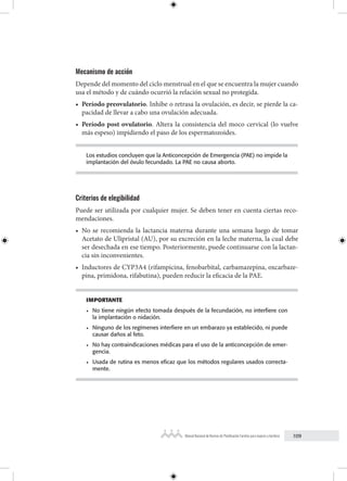 109
Manual Nacional de Normas de Planificación Familiar para mujeres y hombres
Mecanismo de acción
Depende del momento del ciclo menstrual en el que se encuentra la mujer cuando
usa el método y de cuándo ocurrió la relación sexual no protegida.
• Período preovulatorio. Inhibe o retrasa la ovulación, es decir, se pierde la ca-
pacidad de llevar a cabo una ovulación adecuada.
• Período post ovulatorio. Altera la consistencia del moco cervical (lo vuelve
más espeso) impidiendo el paso de los espermatozoides.
Los estudios concluyen que la Anticoncepción de Emergencia (PAE) no impide la
implantación del óvulo fecundado. La PAE no causa aborto.
Criterios de elegibilidad
Puede ser utilizada por cualquier mujer. Se deben tener en cuenta ciertas reco-
mendaciones.
• No se recomienda la lactancia materna durante una semana luego de tomar
Acetato de Ulipristal (AU), por su excreción en la leche materna, la cual debe
ser desechada en ese tiempo. Posteriormente, puede continuarse con la lactan-
cia sin inconvenientes.
• Inductores de CYP3A4 (rifampicina, fenobarbital, carbamazepina, oxcarbaze-
pina, primidona, rifabutina), pueden reducir la eficacia de la PAE.
IMPORTANTE
• No tiene ningún efecto tomada después de la fecundación, no interfiere con
la implantación o nidación.
• Ninguno de los regímenes interfiere en un embarazo ya establecido, ni puede
causar daños al feto.
• No hay contraindicaciones médicas para el uso de la anticoncepción de emer-
gencia.
• Usada de rutina es menos eficaz que los métodos regulares usados correcta-
mente.
 