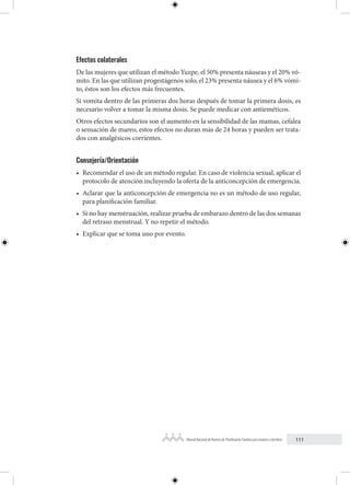 111
Manual Nacional de Normas de Planificación Familiar para mujeres y hombres
Efectos colaterales
De las mujeres que utilizan el método Yuzpe, el 50% presenta náuseas y el 20% vó-
mito. En las que utilizan progestágenos solo, el 23% presenta náusea y el 6% vómi-
to, éstos son los efectos más frecuentes.
Si vomita dentro de las primeras dos horas después de tomar la primera dosis, es
necesario volver a tomar la misma dosis. Se puede medicar con antieméticos.
Otros efectos secundarios son el aumento en la sensibilidad de las mamas, cefalea
o sensación de mareo, estos efectos no duran más de 24 horas y pueden ser trata-
dos con analgésicos corrientes.
Consejería/Orientación
• Recomendar el uso de un método regular. En caso de violencia sexual, aplicar el
protocolo de atención incluyendo la oferta de la anticoncepción de emergencia.
• Aclarar que la anticoncepción de emergencia no es un método de uso regular,
para planificación familiar.
• Si no hay menstruación, realizar prueba de embarazo dentro de las dos semanas
del retraso menstrual. Y no repetir el método.
• Explicar que se toma uno por evento.
 