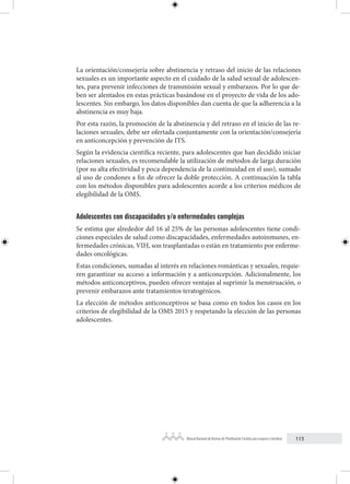 113
Manual Nacional de Normas de Planificación Familiar para mujeres y hombres
La orientación/consejería sobre abstinencia y retraso del inicio de las relaciones
sexuales es un importante aspecto en el cuidado de la salud sexual de adolescen-
tes, para prevenir infecciones de transmisión sexual y embarazos. Por lo que de-
ben ser alentados en estas prácticas basándose en el proyecto de vida de los ado-
lescentes. Sin embargo, los datos disponibles dan cuenta de que la adherencia a la
abstinencia es muy baja.
Por esta razón, la promoción de la abstinencia y del retraso en el inicio de las re-
laciones sexuales, debe ser ofertada conjuntamente con la orientación/consejería
en anticoncepción y prevención de ITS.
Según la evidencia científica reciente, para adolescentes que han decidido iniciar
relaciones sexuales, es recomendable la utilización de métodos de larga duración
(por su alta efectividad y poca dependencia de la continuidad en el uso), sumado
al uso de condones a fin de ofrecer la doble protección. A continuación la tabla
con los métodos disponibles para adolescentes acorde a los criterios médicos de
elegibilidad de la OMS.
Adolescentes con discapacidades y/o enfermedades complejas
Se estima que alrededor del 16 al 25% de las personas adolescentes tiene condi-
ciones especiales de salud como discapacidades, enfermedades autoinmunes, en-
fermedades crónicas, VIH, son trasplantadas o están en tratamiento por enferme-
dades oncológicas.
Estas condiciones, sumadas al interés en relaciones románticas y sexuales, requie-
ren garantizar su acceso a información y a anticoncepción. Adicionalmente, los
métodos anticonceptivos, pueden ofrecer ventajas al suprimir la menstruación, o
prevenir embarazos ante tratamientos teratogénicos.
La elección de métodos anticonceptivos se basa como en todos los casos en los
criterios de elegibilidad de la OMS 2015 y respetando la elección de las personas
adolescentes.
 