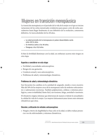 115
Manual Nacional de Normas de Planificación Familiar para mujeres y hombres
Mujeres en transición menopáusica
La transición menopáusica es el periodo de la vida de la mujer en el que se inician
variaciones de los ciclos menstruales ovulatorios para pasar a otro de ciclos ano-
vulatorios hasta llegar finalmente al cese definitivo de la ovulación y amenorrea
definitiva. Se inicia alrededor de los 40 años.
• La edad promedio de la menopausia en países desarrollados oscila
entre 48-52 años.
• En América Latina a los 48 años.
• Paraguay a los 43,8 años.
Si bien la fertilidad disminuye con la edad, un embarazo acarrea más riesgos en
esta etapa.
Aspectos a considerar en esta etapa
• Fertilidad y necesidades anticonceptivas.
• Riesgos de una gestación.
• Conducta sexual y usos anticonceptivos.
• Problemas de salud y sintomatología climatérica.
Problemas de salud y sintomatología climatérica
Son frecuentes los cambios en la cantidad de sangrado, siendo a veces excesivo.
Más del 50% de las mujeres cerca de la menopausia sufre de molestos sofocamien-
tos y sudoraciones nocturnas. También palpitaciones, cefaleas y síntomas psico-
lógicos, como irritabilidad, llanto fácil, nerviosismo, fatiga, ansiedad o insomnio.
El climaterio origina síntomas que deterioran de manera evidente la sexualidad y
la calidad de vida de la mujer. Las mujeres latinoamericanas tienen más síntomas
climatéricos que otras.
Elección y utilización de métodos anticonceptivos
• Ningún criterio de elegibilidad se basa solo en la edad, se debe evaluar presen-
cia o no de enfermedades y síntomas climatéricos.
 