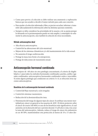 116 Manual Nacional de Normas de Planificación Familiar para mujeres y hombres
• Como paso previo a la elección se debe realizar una anamnesis y exploración
básicas que nos ayuden a decidir el mejor método para cada caso concreto.
• Para ayudar a la elección informada y libre, es preciso escuchar, informar y trans-
mitir adecuadamente la información sobre las distintas opciones existentes.
• Siempre se debe considerar las prioridades de la usuaria y de su pareja porque
la demanda en la perimenopausia puede ser más amplia y contemplar no sola-
mente la anticoncepción, sino también la solución de otras necesidades.
Método anticonceptivo ideal
• Alta eficacia anticonceptiva.
• Control de las alteraciones del ciclo menstrual.
• Mejora de los síntomas climatéricos y/o del mantenimiento de la vida sexual.
• No aumenta el riesgo cardiovascular.
• Protege la masa ósea frente a la osteoporosis.
• Protege de infecciones de transmisión sexual.
Anticoncepción hormonal combinada
Para mujeres de >40 años sin otra patología concomitante, el criterio de elegibi-
lidad es 1 para todos los métodos hormonales combinados: parches, anillos vagi-
nales combinados, anticonceptivos hormonales combinados orales e inyectables.
Si existe alguna patología que condicione un criterio 3 o 4, se ofrecerán otras op-
ciones anticonceptivas.
Beneficios de la anticoncepción hormonal combinada
• Control del flujo menstrual y ciclo irregular.
• Control de síntomas vasomotores.
• Reducción de la desmineralización ósea.
• Disminución del riesgo de algunos tipos de cáncer. Se atribuye una menor mor-
talidad por cáncer en general en las usuarias de AOC. El efecto protector sobre
el cáncer de ovario (40-60%) es uno de los beneficios más significativos, el cual
aumenta con la duración del uso y persiste durante 15 a20 años o más, tras cesar
la toma del anticonceptivo. Además, reduce el riesgo de cáncer de endometrio
en un 40-50%, manteniéndose esta protección al menos de 10 a 15 años des-
 