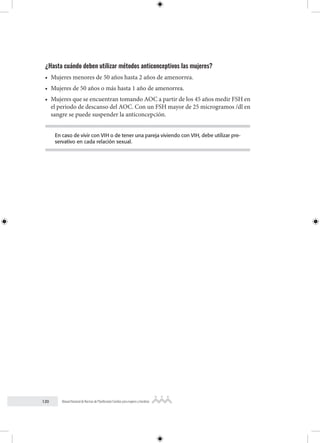 120 Manual Nacional de Normas de Planificación Familiar para mujeres y hombres
¿Hasta cuándo deben utilizar métodos anticonceptivos las mujeres?
• Mujeres menores de 50 años hasta 2 años de amenorrea.
• Mujeres de 50 años o más hasta 1 año de amenorrea.
• Mujeres que se encuentran tomando AOC a partir de los 45 años medir FSH en
el periodo de descanso del AOC. Con un FSH mayor de 25 microgramos /dl en
sangre se puede suspender la anticoncepción.
En caso de vivir con VIH o de tener una pareja viviendo con VIH, debe utilizar pre-
servativo en cada relación sexual.
 