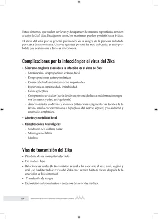 128 Manual Nacional de Normas de Planificación Familiar para mujeres y hombres
Estos síntomas, que suelen ser leves y desaparecer de manera espontánea, remiten
al cabo de 2 a 7 días. En algunos casos, los exantemas pueden persistir hasta 14 días.
El virus del Zika por lo general permanece en la sangre de la persona infectada
por cerca de una semana. Una vez que una persona ha sido infectada, es muy pro-
bable que sea inmune a futuras infecciones.
Complicaciones por la infección por el virus del Zika
• Síndrome congénito asociado a la infección por el virus de Zika:
- Microcefalia, desproporción cráneo-facial
- Desproporciones antropométricas
- Cuero cabelludo redundante con rugosidades
- Hipertonía o espasticidad, Irritabilidad
- Crisis epiléptica
- Compromiso articular (varía desde un pie torcido hasta malformaciones gra-
ves de manos y pies, artrogriposis)
- Anormalidades auditivas y visuales (alteraciones pigmentarias focales de la
retina, atrofia coriorretiniana e hipoplasia del nervio óptico) y la audición y
anomalías cerebrales.
• Abortos y mortalidad fetal
• Complicaciones Neurológicas:
- Síndrome de Guillain Barré
- Meningoencefalitis
- Mielitis
Vías de transmisión del Zika
• Picadura de un mosquito infectado
• De madre a hijo
• Relaciones sexuales (la transmisión sexual se ha asociado al sexo anal, vaginal y
oral , se ha detectado el virus del Zika en el semen hasta 6 meses después de la
aparición de los síntomas)
• Transfusión de sangre
• Exposición en laboratorios y entornos de atención médica
 