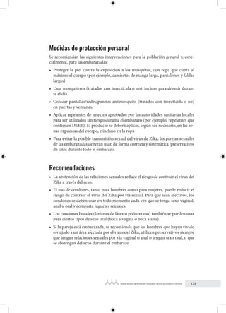 129
Manual Nacional de Normas de Planificación Familiar para mujeres y hombres
Medidas de protección personal
Se recomiendan las siguientes intervenciones para la población general y, espe-
cialmente, para las embarazadas:
• Proteger la piel contra la exposición a los mosquitos, con ropa que cubra al
máximo el cuerpo (por ejemplo, camisetas de manga larga, pantalones y faldas
largas)
• Usar mosquiteros (tratados con insecticida o no), incluso para dormir duran-
te el día.
• Colocar pantallas/redes/paneles antimosquito (tratados con insecticida o no)
en puertas y ventanas.
• Aplicar repelentes de insectos aprobados por las autoridades sanitarias locales
para ser utilizados sin riesgo durante el embarazo (por ejemplo, repelentes que
contienen DEET). El producto se deberá aplicar, según sea necesario, en las zo-
nas expuestas del cuerpo, e incluso en la ropa
• Para evitar la posible transmisión sexual del virus de Zika, las parejas sexuales
de las embarazadas deberán usar, de forma correcta y sistemática, preservativos
de látex durante todo el embarazo.
Recomendaciones
• La abstención de las relaciones sexuales reduce el riesgo de contraer el virus del
Zika a través del sexo.
• El uso de condones, tanto para hombres como para mujeres, puede reducir el
riesgo de contraer el virus del Zika por vía sexual. Para que sean efectivos, los
condones se deben usar en todo momento cada vez que se tenga sexo vaginal,
anal u oral y comparta juguetes sexuales.
• Los condones bucales (láminas de látex o poliuretano) también se pueden usar
para ciertos tipos de sexo oral (boca a vagina o boca a ano).
• Si la pareja está embarazada, se recomienda que los hombres que hayan vivido
o viajado a un área afectada por el virus del Zika, utilicen preservativos siempre
que tengan relaciones sexuales por vía vaginal o anal o tengan sexo oral, o que
se abstengan del sexo durante el embarazo
 