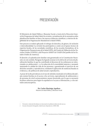 13
Manual Nacional de Normas de Planificación Familiar para mujeres y hombres
PRESENTACIÓN
El Ministerio de Salud Pública y Bienestar Social, a través de la Dirección Gene-
ral de Programas de Salud, lideró la revisión y actualización de la normativa sobre
planificación familiar en base a las nuevas evidencias científicas y criterios de ele-
gibilidad de la Organización Mundial de la Salud (OMS).
Este proceso se realizó aplicando el enfoque de derechos, de género, de inclusión
e interculturalidad. La revisión fue participativa y contó con el apoyo técnico de
expertos locales, de las sociedades científicas, de las escuelas formadoras, de la
Organización Panamericana de la Salud (OPS), del Fondo de Población de las Na-
ciones Unidas (UNFPA) y del Proyecto ASSIST de USAID (Del pueblo de los Es-
tados Unidos de América).
El derecho a la planificación familiar está garantizado en la Constitución Nacio-
nal y en este sentido, Paraguay ha logrado avanzar en la oferta de servicios de pla-
nificación familiar, lo que ha contribuido al descenso de los embarazos no inten-
cionales en adolescentes1
, y a la reducción de la mortalidad materna y neonatal,
mejorando la calidad de vida de las personas y garantizando el ejercicio de sus
derechos sexuales y reproductivos, mediante la aplicación de medicina basada en
evidencia, y de políticas de salud sexual y reproductiva.
A pesar de la alta prevalencia en el uso de métodos mostrada en la última década2
,
aún existen brechas en el acceso a los servicios, especialmente de adolescentes y
de personas de nivel socioeconómico menos favorecido, por lo que es necesario
focalizar esfuerzos para lograr la equidad en el acceso a información, y a los mé-
todos anticonceptivos.
Dr. Carlos Morínigo Aguilera
Ministro de Salud Pública y Bienestar Social
1 Prevención y reducción del embarazo no intencional en la población adolescente del cono sur.
2 Encuesta Nacional de Demografía y Salud Sexual y Reproductiva, CEPEP, 2008.
 