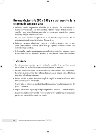 130 Manual Nacional de Normas de Planificación Familiar para mujeres y hombres
Recomendaciones de OMS y CDC para la prevención de la
transmisión sexual del Zika
• Informar a todas las personas infectadas por el virus de Zika y sus parejas se-
xuales (especialmente a las embarazadas) sobre los riesgos de transmisión se-
xual del virus, las medidas para espaciar los embarazos, las prácticas sexuales
seguras y proporcionarles condones.
• Brindar acceso a métodos de planificación familiar a las mujeres que no deseen
embarazarse por temor a la infección de este virus.
• Informar y orientar a hombres y mujeres en edad reproductiva, que viven en
zonas de transmisión local del virus, para que sigan las recomendaciones (uso
sistemático del condón).
• Orientar a las parejas sexuales de embarazadas, tener prácticas sexuales seguras
o abstenerse de tener relaciones sexuales, al menos mientras dure el embarazo.
Tratamiento
• Lo primero es recomendar reposo y aplicar las medidas de protección personal
para reducir las probabilidades de transmitirlo a otras personas.
• Se debe controlar la fiebre con medios físicos y paracetamol, éste último tam-
bién para la cefalea. No se debe administrar aspirina ni ningún otro AINE hasta
descartar infección por dengue.
• Para el prurito se puede recomendar aplicar en piel lociones de calamina o for-
mulaciones acuosas con mentol.
• Si el prurito es intenso se puede indicar Loratadina y/o Cetirizina después del
primer trimestre.
• Ingerir abundantes líquidos y SRO para reponer las pérdidas a causa de la fiebre.
• Recomendar el uso correcto del condón siempre que tenga relaciones sexuales,
para evitar transmisión sexual a la pareja.
 
