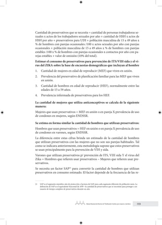133
Manual Nacional de Normas de Planificación Familiar para mujeres y hombres
Cantidad de preservativos que se necesita = cantidad de personas trabajadoras se-
xuales x actos de los trabajadores sexuales por año + cantidad de HSH x actos de
HSH por año + preservativos para UDI + población masculina de 15 a 49 años x
% de hombres con parejas ocasionales /100 x actos sexuales por año con parejas
ocasionales + población masculina de 15 a 49 años x % de hombres con parejas
estables /100 x % de hombres con parejas ocasionales x contactos por año con pa-
rejas estables + valor de omisión (10% del total).
Estimar el consumo de preservativos para prevención de ITS/VIH sida y el vi-
rus del ZIKA sobre la base de encuestas demográficas que incluyan al hombre
1. Cantidad de mujeres en edad de reproducir (MEF) que viven en unión.
2. Prevalencia del preservativo de planificación familiar para las MEF que viven
en unión.
3. Cantidad de hombres en edad de reproducir (HEF), normalmente entre las
edades de 15 a 59 años.
4. Prevalencia informada de preservativos para los HEF.
La cantidad de mujeres que utiliza anticonceptivos se calcula de la siguiente
manera:
Mujeres que usan preservativos = MEF en unión o en pareja X prevalencia de uso
de condones en mujeres, según ENDSSR.
Se estima en forma similar la cantidad de hombres que utilizan preservativos:
Hombres que usan preservativos = HEF en unión o en pareja X prevalencia de uso
de condones en varones, según ENDSSR.
La diferencia entre estas cifras brinda un estimado de la cantidad de hombres
que utilizan preservativos con las mujeres que no son sus parejas habituales. Tal
como se indicara anteriormente, esta metodología supone que estos preservativos
se usan principalmente para la prevención de VIH y sida.
Varones que utilizan preservativos p/ prevención de ITS, VIH sida Y el virus del
Zika = Hombres que refieren usar preservativos – Mujeres que refieren usar pre-
servativos.
Se necesita un factor SAP21
para convertir la cantidad de hombres que utilizan
preservativos en consumo estimado. El factor depende de la frecuencia de las re-
21 SAP es el segmento miembro-año de protección o factores de SAP, para cada segmento diferente de población meta. La
definición de SAP es el equivalente funcional de APP—la cantidad de preservativos que se necesitan para proteger a un
usuario de tiempo completo de preservativos durante un año.
 