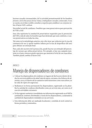 134 Manual Nacional de Normas de Planificación Familiar para mujeres y hombres
laciones sexuales extramaritales, de la actividad prematrimonial de los hombres
jóvenes y de la frecuencia de las visitas a trabajadores sexuales comerciales. Si no
se cuenta con el dato se debe consultar a expertos para establecer un consenso so-
bre el factor SAP a utilizar.
Necesidad actual de condones= hombres que usan preservativos para prevención
de VIH x SAP.
Esta cifra representa la cantidad de preservativos requeridos para la prevención
del VIH y sida de todos los hombres que han declarado que usan condones, si usa-
ron preservativos en todas las citas.
Tal como en la metodología anterior, esta cifra tiene que reducirse por la tasa de
constancia de uso (y quizás también inflarse por la tasa de desperdicio del uso)
para obtener un estimado final.
Para cada año sucesivo de la proyección, puede hacerse un estimado del porcen-
taje de varones que utiliza preservativos. Por ejemplo, si hay una campaña insis-
tente en el país, entonces puede esperarse que aumente el nivel de uso masculino.
También puede cambiar el factor SAP.
ANEXO 3
Manejo de dispensadores de condones
• Colocar los dispensadores de condones en lugares de fácil acceso dentro de to-
dos los servicios públicos de salud (sala de espera, cercanos a los ficheros de ad-
misión, cerca y/o dentro de los sanitarios tanto femeninos como masculinos, en
las salas de espera de urgencias).
• Reabastecer en forma permanente los dispensadores, registrando en las plani-
llas la cantidad de condones distribuidos como un servicio más, así como en el
caso de actividades extramuro.
• En las regiones sanitarias consolidarán esa información registrando en el IMI la
cantidad de condones distribuidos a través de los dispensadores, y aclarando la
cantidad de dispensadores instalados en sus servicios.
• Esta información debe ser analizada localmente y remitida al nivel central en
forma periódica y sistemática.
 