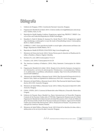 135
Manual Nacional de Normas de Planificación Familiar para mujeres y hombres
Bibliografía
1. Gobierno de Paraguay. (1992). Constitución Nacional. Asunción, Paraguay.
2. Organización Mundial de la Salud. (2015). Criterios médicos de elegibilidad para anticoncep-
tivos. Ginebra, Suiza, 5a. Ed.
3. Reproductive Health Supplies Coalition. Progesterone vaginal ring. PRODUC T BRIEF- Cau-
cus on New and Underused Reproductive Health Technologies.
4. RamaRao S, Clark H, Merkatz R, Sussman H y, Sitruk-Ware R. (2013). Progesterone vaginal
ring: introducing a contraceptive to meet the needs of breastfeeding women. Contraception,
88:591-8. PMID: 23769015.
5. CORREA, S. (1997). From reproductive health to sexual rights: achievements and future cha-
llenges. Reproductive Health Matters, Vol. 5.
6. Reproductive Health SUPPLIES COALITION. http://www.rhsupplies.org/
7. Ministerio de Protección Social. (2012). Norma Técnica para la Atención en Planificación Fa-
miliar a Hombres y Mujeres. Bogotá, Colombia.
8. Novikova N y cols. (2007).Contraception 75:112-8
9. Croxatto y cols. (2010). Contraception 81:414-20
10. The American Academy of Pediatrics. (2014). Policy Statement. Contraception for Adoles-
cents.
11. Organización Mundial de la Salud. (2014). Respeto de los derechos humanos al proporcio-
nar información y servicios de anticoncepción. Orientaciones y recomendaciones. Embara-
zo en adolescentes: un problema culturalmente complejo. http://www.who.int/bulletin/volu-
mes/87/6/09-020609/es/
12. Ministerio de Salud Pública y Bienestar Social. (2010). Plan Nacional de Promoción de la Ca-
lidad de Vida y Salud con Equidad de la Adolescencia 2010-2014. Asunción, Paraguay.
13. Ministerio de Salud Pública y Bienestar Social. (2014). Plan Nacional de Salud Sexual y Repro-
ductiva 2014-2018. Asunción, Paraguay.
14. Ministerio de Salud Pública y Bienestar Social. (2015). Política Nacional de Salud 2015-2030.
Asunción, Paraguay.
15. CEPAL, UNFPA. (2013). Consenso de Montevideo sobre Población y Desarrollo. Montevideo,
Uruguay.
16. Gobierno de Panamá, Banco Mundial Lac, Banco Interamericano de Desarrollo, Programa
Conjunto de las Naciones Unidas sobre el VIH/Sida, Organización Panamericana de la Salud,
Organización Mundial de la Salud, Iniciativa de Salud Mesoamérica 2015, Fondo de Población
de las Naciones Unidas, Fondo de las Naciones Unidas para la Infancia. Agencia de los Estados
Unidos para el Desarrollo Internacional. (2013). Declaración de Panamá. Una promesa reno-
vada para las Américas. Panamá, Panamá.
17. Ministerio de Salud Pública y Bienestar Social. (2015).Guía de los derechos de niñas, niños y
adolescentes en los servicios de salud. Asunción. Paraguay
 