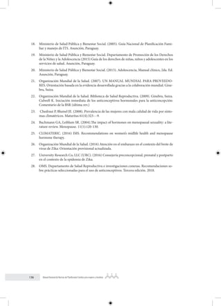 136 Manual Nacional de Normas de Planificación Familiar para mujeres y hombres
18. Ministerio de Salud Pública y Bienestar Social. (2005). Guía Nacional de Planificación Fami-
liar y manejo de ITS. Asunción, Paraguay.
19. Ministerio de Salud Pública y Bienestar Social. Departamento de Promoción de los Derechos
de la Niñez y la Adolescencia (2015) Guía de los derechos de niñas, niños y adolescentes en los
servicios de salud. Asunción, Paraguay.
20. Ministerio de Salud Pública y Bienestar Social. (2015). Adolescencia, Manual clínico, 2da. Ed.
Asunción, Paraguay.
21. Organización Mundial de la Salud. (2007). UN MANUAL MUNDIAL PARA PROVEEDO-
RES. Orientación basada en la evidencia desarrollada gracias a la colaboración mundial. Gine-
bra, Suiza.
22. Organización Mundial de la Salud. Biblioteca de Salud Reproductiva. (2009). Ginebra, Suiza.
Culwell K. Iniciación inmediata de los anticonceptivos hormonales para la anticoncepción:
Comentario de la BSR (última rev.)
23. Chedraui P, Blumel JE. (2008). Prevalencia de las mujeres con mala calidad de vida por sínto-
mas climatéricos. Maturitas 61(4):323--‐9.
24. Bachmann GA, Leiblum SR. (2004).The impact of hormones on menopausal sexuality: a lite-
rature review. Menopause. 11(1):120-130.
25. CLIMATERIC. (2016) IMS. Recommendations on women’s midlife health and menopause
hormone therapy.
26. Organización Mundial de la Salud. (2016) Atención en el embarazo en el contexto del brote de
virus de Zika: Orientación provisional actualizada.
27. University Research Co, LLC (URC). (2016) Consejería preconcepcional, prenatal y postparto
en el contexto de la epidemia de Zika.
28. OMS. Departamento de Salud Reproductiva e investigaciones conexas. Recomendaciones so-
bre prácticas seleccionadas para el uso de anticonceptivos. Tercera edición. 2018.
 