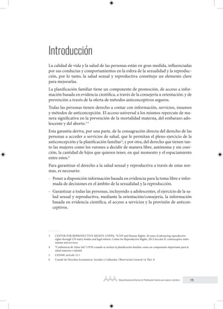 15
Manual Nacional de Normas de Planificación Familiar para mujeres y hombres
Introducción
La calidad de vida y la salud de las personas están en gran medida, influenciadas
por sus conductas y comportamientos en la esfera de la sexualidad y la reproduc-
ción, por lo tanto, la salud sexual y reproductiva constituye un elemento clave
para mejorarlas.
La planificación familiar tiene un componente de promoción, de acceso a infor-
mación basada en evidencia científica, a través de la consejería u orientación; y de
prevención a través de la oferta de métodos anticonceptivos seguros.
Todas las personas tienen derecho a contar con información, servicios, insumos
y métodos de anticoncepción. El acceso universal a los mismos repercute de ma-
nera significativa en la prevención de la mortalidad materna, del embarazo ado-
lescente y del aborto.3 4
Esta garantía deriva, por una parte, de la consagración directa del derecho de las
personas a acceder a servicios de salud, que le permitan el pleno ejercicio de la
anticoncepción y la planificación familiar5
; y por otra, del derecho que tienen tan-
to las mujeres como los varones a decidir de manera libre, autónoma y sin coer-
ción, la cantidad de hijos que quieren tener, en qué momento y el espaciamiento
entre estos.6
Para garantizar el derecho a la salud sexual y reproductiva a través de estas nor-
mas, es necesario:
- Poner a disposición información basada en evidencia para la toma libre e infor-
mada de decisiones en el ámbito de la sexualidad y la reproducción.
- Garantizar a todas las personas, incluyendo a adolescentes, el ejercicio de la sa-
lud sexual y reproductiva, mediante la orientación/consejería, la información
basada en evidencia científica, el acceso a servicios y la provisión de anticon-
ceptivos.
3 CENTER FOR REPRODUCTIVE RIGHTS, UNFPA, “ICDP and Human Rights: 20 years of advancing reproductive
rights through UN teatry bodies and legal reform. Center for Reproductive Rights, 2013.Sección II: contraceptive infor-
mation and services.
4 “Conferencia de Alma Ata” (1978) cuando se incluye la planificación familiar como un componente importante para la
salud materna e infantil.
5 CEDAW, artículo 12.1
6 Comité de Derechos Económicos, Sociales y Culturales. Observación General 14. Párr. 8.
 