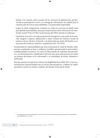 16 Manual Nacional de Normas de Planificación Familiar para mujeres y hombres
- Incluir a los varones como usuarios de los servicios de planificación, promo-
viendo su participación activa y la entrega de información de calidad para la
construcción de nuevas masculinidades7
y la paternidad responsable.
- Lograr la oferta integrada de condones en todos los servicios de salud, tanto
para planificación familiar, como para la prevención de las infecciones de trans-
misión sexual (ITS), el VIH y la prevencion del ZIKA durante el embarazo.
- Garantizar el acceso a la anticoncepción de emergencia como parte de la aten-
ción integral a mujeres, adolescentes y niñas víctimas de violencia sexual, de
manera a hacer efectivo el derecho a la protección por parte del Estado en si-
tuaciones de violencia, maltrato y explotación (Art. 29, CNA).
Se puntualiza la responsabilidad que tiene el personal de salud de brindar infor-
mación actualizada en base a evidencia científica, garantizando la privacidad y
confidencialidad necesarias, así como el ofrecimiento de métodos anticoncepti-
vos, sin discriminación, atendiendo el derecho que tiene toda persona de tomar
sus propias decisiones en lo relacionado a su sexualidad, de forma voluntaria e
informada.
Este documento incorpora los criterios de elegibilidad de la OMS 2015, y las reco-
mendaciones internacionales para el uso de anticonceptivos, y deberá ser imple-
mentado en todos los niveles y ámbitos del Sistema Nacional de Salud.
7 Se entiende por nuevas masculinidades la construcción del rol social del hombre desde una perspectiva de igualdad de
responsabilidades con la mujer.
 