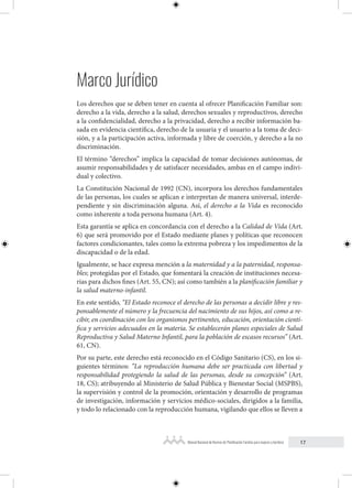 17
Manual Nacional de Normas de Planificación Familiar para mujeres y hombres
Marco Jurídico
Los derechos que se deben tener en cuenta al ofrecer Planificación Familiar son:
derecho a la vida, derecho a la salud, derechos sexuales y reproductivos, derecho
a la confidencialidad, derecho a la privacidad, derecho a recibir información ba-
sada en evidencia científica, derecho de la usuaria y el usuario a la toma de deci-
sión, y a la participación activa, informada y libre de coerción, y derecho a la no
discriminación.
El término “derechos” implica la capacidad de tomar decisiones autónomas, de
asumir responsabilidades y de satisfacer necesidades, ambas en el campo indivi-
dual y colectivo.
La Constitución Nacional de 1992 (CN), incorpora los derechos fundamentales
de las personas, los cuales se aplican e interpretan de manera universal, interde-
pendiente y sin discriminación alguna. Así, el derecho a la Vida es reconocido
como inherente a toda persona humana (Art. 4).
Esta garantía se aplica en concordancia con el derecho a la Calidad de Vida (Art.
6) que será promovido por el Estado mediante planes y políticas que reconocen
factores condicionantes, tales como la extrema pobreza y los impedimentos de la
discapacidad o de la edad.
Igualmente, se hace expresa mención a la maternidad y a la paternidad, responsa-
bles; protegidas por el Estado, que fomentará la creación de instituciones necesa-
rias para dichos fines (Art. 55, CN); así como también a la planificación familiar y
la salud materno-infantil.
En este sentido, “El Estado reconoce el derecho de las personas a decidir libre y res-
ponsablemente el número y la frecuencia del nacimiento de sus hijos, así como a re-
cibir, en coordinación con los organismos pertinentes, educación, orientación cientí-
fica y servicios adecuados en la materia. Se establecerán planes especiales de Salud
Reproductiva y Salud Materno Infantil, para la población de escasos recursos” (Art.
61, CN).
Por su parte, este derecho está reconocido en el Código Sanitario (CS), en los si-
guientes términos: “La reproducción humana debe ser practicada con libertad y
responsabilidad protegiendo la salud de las personas, desde su concepción” (Art.
18, CS); atribuyendo al Ministerio de Salud Pública y Bienestar Social (MSPBS),
la supervisión y control de la promoción, orientación y desarrollo de programas
de investigación, información y servicios médico-sociales, dirigidos a la familia,
y todo lo relacionado con la reproducción humana, vigilando que ellos se lleven a
 