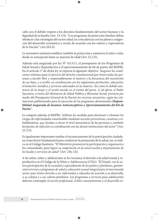 18 Manual Nacional de Normas de Planificación Familiar para mujeres y hombres
cabo con el debido respeto a los derechos fundamentales del sector humano y la
dignidad de la familia (Art. 19, CS). “Los programas de protección familiar deben
obedecer a las estrategias del sector salud, en coincidencia con los planes y exigen-
cias del desarrollo económico y social, de acuerdo con los valores y expectativas
de la Nación.” (Art.20.CS)
La normativa sanitaria establece también la protección y asistencia al niño o niña,
desde su concepción hasta su mayoría de edad (Art. 22, CS).
Además está asegurado por ley N° 4313/11, el presupuesto de los Programas de
Salud Sexual y Reproductiva y el aprovisionamiento de kit de partos del MSPBS.
En el artículo 1° de dicha ley se expresa el siguiente objetivo: “asegurar las condi-
ciones mínimas para el ejercicio del derecho constitucional que tienen todas las per-
sonas a decidir libre y responsablemente el número y la frecuencia del nacimiento
de sus hijos, y a recibir, en coordinación con los organismos pertinentes, educación,
orientación científica y servicios adecuados en la materia. Así como la debida asis-
tencia de la mujer y el recién nacido en el evento del parto. A tal efecto, el Poder
Ejecutivo, a través del Ministerio de Salud Pública y Bienestar Social, proveerá por
medio del Presupuesto General de la Nación los recursos necesarios, según las esti-
maciones poblacionales para la ejecución de los programas denominados Disponi-
bilidad Asegurada de Insumos Anticonceptivos y Aprovisionamiento del Kit de
Partos”.
Le compete además al MSPBS, “arbitrar las medidas para disminuir o eliminar los
riesgos de enfermedades transmisibles mediante acciones preventivas, curativas y re-
habilitadoras, que tiendan a elevar el nivel inmunitario de las personas y combatir
las fuentes de infección en coordinación con las demás instituciones del sector” (Art.
25, CS).
Es igualmente importante resaltar el reconocimiento de la participación ciudada-
na como factor fundamental para coadyuvar la promoción de la salud, así, se indi-
ca en el Código Sanitario: “El Ministerio promoverá la participación y organizará a
las comunidades, para lograr su cooperación en la conservación y mejoramiento de
los locales y servicios de salud” (Art. 236, CS).
A las niñas, niños y adolescentes se les reconoce el derecho a la salud sexual y re-
productiva en el Código de la Niñez y Adolescencia (CNA): “El Estado, con la ac-
tiva participación de la sociedad y especialmente de los padres y familiares, garanti-
zará servicios y programas de salud y educación sexual integral para el mencionado
sector, pues tienen derecho a ser informados y educados de acuerdo a su desarrollo,
a su cultura y a sus valores familiares. Los programas y servicios para adolescentes
deberán contemplar el secreto profesional, el libre consentimiento y el desarrollo in-
 