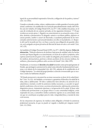 19
Manual Nacional de Normas de Planificación Familiar para mujeres y hombres
tegral de su personalidad respetando el derecho y obligación de los padres y tutores”
(Art. 14, CNA).
Cuando se atiende a niñas, niños y adolescentes se debe guardar el secreto profe-
sional, conforme a lo establecido en el artículo precedentemente citado, del CNA.
En caso de violarlo, el Código Penal (CP), Ley N° 1.160, establece las penas, en el
caso de revelación de un carácter privado, en los siguientes términos: “1° El que
revelara un secreto ajeno: 1. llegado a su conocimiento en su actuación como, a) mé-
dico, dentista o farmacéutico; b) abogado, notario o escribano público, defensor en
causas penales, auditor o asesor de Hacienda; c) ayudante profesional de los men-
cionados anteriormente o persona formándose con ellos en la profesión; o 2. Respec-
to del cual le incumbe por ley o en base a una ley una obligación de guardar silen-
cio, será castigado con pena privativa de libertad de hasta un año o con multa” (Art.
147, CP).
Así también el Código Procesal Penal (CPP), Ley N° 1.286/98, dispone: Deber de
abstención. “Deberán abstenerse de declarar, bajo pena de nulidad, sobre los hechos
secretos que hayan llegado a su conocimiento, en razón de su oficio o profesión, salvo
expresa autorización de quien se los confió: los abogados, procuradores y escribanos,
los médicos, farmacéuticos, parteras y demás auxiliares de las ciencias médicas, los
militares y funcionarios públicos sobre secretos de Estado” (Art. 206, CPP).
Finalmente, se reconoce el derecho a la salud teniendo como principal garante al
Estado, que protegerá y promoverá la salud como derecho fundamental de la per-
sona y en interés de la comunidad (Art. 68, CN), además de lo establecido en el
Código Sanitario: “La salud del grupo familiar es derecho irrenunciable que se reco-
noce a todos los habitantes del país”.
“El Estado promoverá y ejecutará las acciones necesarias en favor de la salud fami-
liar” (Art. 14, CS). Así también, se reconoce y garantiza el derecho a la salud de la
niña, niño y adolescente: “El niño o adolescente tiene derecho a la atención de su
salud física y mental; a recibir la asistencia médica necesaria, y a acceder en igual-
dad de condiciones a los servicios y acciones de promoción, información, protección,
diagnóstico precoz, tratamiento oportuno y recuperación de la salud. Si fuese niño
o adolescente perteneciente a un grupo étnico o a una comunidad indígena, serán
respetados los usos y costumbres médico-sanitarios vigentes en su comunidad, toda
vez que no constituyan un peligro para la vida e integridad física y mental de éstos
o de terceros.
En las situaciones de urgencia, los médicos están obligados a brindar la asistencia
profesional necesaria, la que no puede ser negada o eludida por ninguna razón.”
(Art. 13, CNA).
 