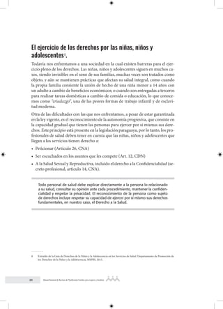 20 Manual Nacional de Normas de Planificación Familiar para mujeres y hombres
El ejercicio de los derechos por las niñas, niños y
adolescentes8
.
Todavía nos enfrentamos a una sociedad en la cual existen barreras para el ejer-
cicio pleno de los derechos. Las niñas, niños y adolescentes siguen en muchos ca-
sos, siendo invisibles en el seno de sus familias, muchas veces son tratados como
objeto, y aún se mantienen prácticas que afectan su salud integral, como cuando
la propia familia consiente la unión de hecho de una niña menor a 14 años con
un adulto a cambio de beneficios económicos; o cuando son entregadas a terceros
para realizar tareas domésticas a cambio de comida o educación, lo que conoce-
mos como “criadazgo”, una de las peores formas de trabajo infantil y de esclavi-
tud moderna.
Otra de las dificultades con las que nos enfrentamos, a pesar de estar garantizada
en la ley vigente, es el reconocimiento de la autonomía progresiva, que consiste en
la capacidad gradual que tienen las personas para ejercer por sí mismas sus dere-
chos. Este principio está presente en la legislación paraguaya, por lo tanto, los pro-
fesionales de salud deben tener en cuenta que las niñas, niños y adolescentes que
llegan a los servicios tienen derecho a:
• Peticionar (Artículo 26, CNA)
• Ser escuchados en los asuntos que les compete (Art. 12, CDN)
• A la Salud Sexual y Reproductiva, incluido el derecho a la Confidencialidad (se-
creto profesional, artículo 14, CNA).
Todo personal de salud debe explicar directamente a la persona lo relacionado
a su salud, consultar su opinión ante cada procedimiento, mantener la confiden-
cialidad y respetar la privacidad. El reconocimiento de la persona como sujeto
de derechos incluye respetar su capacidad de ejercer por sí mismo sus derechos
fundamentales, en nuestro caso, el Derecho a la Salud.
8 Extraído de la Guía de Derechos de la Niñez y la Adolescencia en los Servicios de Salud. Departamento de Promoción de
los Derechos de la Niñez y la Adolescencia. MSPBS, 2015.
 