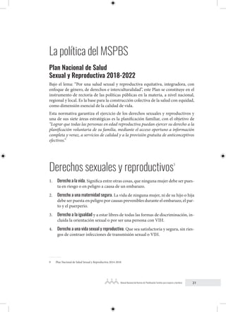 21
Manual Nacional de Normas de Planificación Familiar para mujeres y hombres
La política del MSPBS
Plan Nacional de Salud
Sexual y Reproductiva 2018-2022
Bajo el lema: “Por una salud sexual y reproductiva equitativa, integradora, con
enfoque de género, de derechos e interculturalidad”, este Plan se constituye en el
instrumento de rectoría de las políticas públicas en la materia, a nivel nacional,
regional y local. Es la base para la construcción colectiva de la salud con equidad,
como dimensión esencial de la calidad de vida.
Esta normativa garantiza el ejercicio de los derechos sexuales y reproductivos y
una de sus siete áreas estratégicas es la planificación familiar, con el objetivo de
“Lograr que todas las personas en edad reproductiva puedan ejercer su derecho a la
planificación voluntaria de su familia, mediante el acceso oportuno a información
completa y veraz, a servicios de calidad y a la provisión gratuita de anticonceptivos
efectivos.”
Derechos sexuales y reproductivos9
1. Derecho a la vida. Significa entre otras cosas, que ninguna mujer debe ser pues-
ta en riesgo o en peligro a causa de un embarazo.
2. Derecho a una maternidad segura. La vida de ninguna mujer, ni de su hijo o hija
debe ser puesta en peligro por causas prevenibles durante el embarazo, el par-
to y el puerperio.
3. Derecho a la igualdad y a estar libres de todas las formas de discriminación, in-
cluida la orientación sexual o por ser una persona con VIH.
4. Derecho a una vida sexual y reproductiva. Que sea satisfactoria y segura, sin ries-
gos de contraer infecciones de transmisión sexual o VIH.
9 Plan Nacional de Salud Sexual y Reproductiva 2014-2018.
 