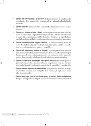 22 Manual Nacional de Normas de Planificación Familiar para mujeres y hombres
5. Derecho a la información y a la educación. Toda información en salud sexual y
reproductiva debe ser accesible, veraz, completa y adecuada a la edad de las
personas.
6. Derecho a decidir. De manera libre e informada, el número de hijos y cuándo
tenerlos.
7. Derecho a la atención de buena calidad. Todas las personas que acuden a los ser-
vicios de salud sexual y reproductiva tienen derecho a información adecuada,
al acceso a las prestaciones, a la libre decisión y elección, a la seguridad, pri-
vacidad, confidencialidad, trato digno, confort y continuidad en la atención.
8. Derecho a los beneficios del progreso científico. Las personas usuarias de los ser-
vicios de salud sexual y reproductiva tienen el derecho a acceder a todas las
nuevas tecnologías que sean seguras y aceptables.
9. Derecho a la prevención y atención en violencia. Todas las personas en situación
de violencia tienen derecho a recibir atención de calidad, adecuada e integral.
Los derechos de niños, niñas y adolescentes a la protección contra la explota-
ción, el abuso sexual y toda forma de violencia deben ser garantizados.
10. Derecho a la libertad de reunión y a la participación política. Entendiendo que toda
persona tiene derecho a tratar de influir en los gobiernos para que otorguen
prioridad a la salud y los derechos en materias de sexualidad y reproducción.
11. Derecho a no ser objeto de tortura o maltrato, incluyendo los derechos de muje-
res, hombres y jovenes a ser protegidos de la violencia, la explotacion sexual
y los abusos sexuales.
12. Derecho a optar por contraer matrimonio o no y a formar y planificar una familia.
Ninguna mujer puede ser obligada a contraer matrimonio contra su voluntad.
 