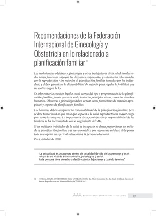 23
Manual Nacional de Normas de Planificación Familiar para mujeres y hombres
Recomendaciones de la Federación
Internacional de Ginecología y
Obstetricia en lo relacionado a
planificación familiar10
Los profesionales obstetras y ginecólogos y otros trabajadores de la salud involucra-
dos deben fomentar y apoyar las decisiones responsables y voluntarias relacionadas
con la reproducción y los métodos de planificación familiar tomadas por los indivi-
duos, y deben garantizar la disponibilidad de métodos para regular la fertilidad que
no contravengan la ley.
Se debe evitar la coerción legal o social acerca del tipo o programación de la planifi-
cación familiar, puesto que esta viola, tanto los principios éticos, como los derechos
humanos. Obstetras y ginecólogos deben actuar como promotores de métodos apro-
piados y seguros de planificación familiar.
Los hombres deben compartir la responsabilidad de la planificación familiar, pero
se debe tomar nota de que en lo que respecta a la salud reproductiva la mayor carga
pesa sobre las mujeres. La importancia de la participación y responsabilidad de los
hombres se ha incrementado con el surgimiento del VIH.
Si un médico o trabajador de la salud es incapaz o no desea proporcionar un méto-
do de planificación familiar, o el servicio médico por razones no médicas, debe poner
todo su empeño en referir al interesado a la persona adecuada.
Paris, octubre de 2008
“La sexualidad es un aspecto central de la calidad de vida de las personas y es el
reflejo de su nivel de bienestar físico, psicológico y social.
Toda persona tiene derecho a decidir cuántos hijos tener y cuándo tenerlos.”
10 ETHICAL ISSUES IN OBSTETRICS AND GYNECOLOGY by the FIGO Committee for the Study of Ethical Aspects of
Human Reproduction and Women’s Health OCTOBER 2012.
 
