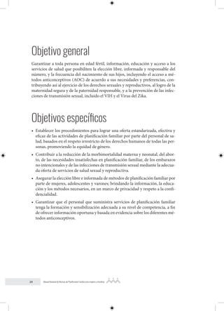 24 Manual Nacional de Normas de Planificación Familiar para mujeres y hombres
Objetivo general
Garantizar a toda persona en edad fértil, información, educación y acceso a los
servicios de salud que posibiliten la elección libre, informada y responsable del
número, y la frecuencia del nacimiento de sus hijos, incluyendo el acceso a mé-
todos anticonceptivos (AOC) de acuerdo a sus necesidades y preferencias, con-
tribuyendo así al ejercicio de los derechos sexuales y reproductivos, al logro de la
maternidad segura y de la paternidad responsable, y a la prevención de las infec-
ciones de transmisión sexual, incluido el VIH y el Virus del Zika.
Objetivos específicos
• Establecer los procedimientos para lograr una oferta estandarizada, efectiva y
eficaz de las actividades de planificación familiar por parte del personal de sa-
lud, basados en el respeto irrestricto de los derechos humanos de todas las per-
sonas, promoviendo la equidad de género.
• Contribuir a la reducción de la morbimortalidad materna y neonatal, del abor-
to, de las necesidades insatisfechas en planificación familiar, de los embarazos
no intencionales y de las infecciones de transmisión sexual mediante la adecua-
da oferta de servicios de salud sexual y reproductiva.
• Asegurar la elección libre e informada de métodos de planificación familiar por
parte de mujeres, adolescentes y varones; brindando la información, la educa-
ción y los métodos necesarios, en un marco de privacidad y respeto a la confi-
dencialidad.
• Garantizar que el personal que suministra servicios de planificación familiar
tenga la formación y sensibilización adecuada a su nivel de competencia, a fin
de ofrecer información oportuna y basada en evidencia sobre los diferentes mé-
todos anticonceptivos.
 