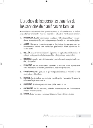 25
Manual Nacional de Normas de Planificación Familiar para mujeres y hombres
Derechos de las personas usuarias de
los servicios de planificacion familiar
Conforme los derechos sexuales y reproductivos, se han identificado 10 puntos
que deben ser priorizados para una atención de calidad en planificación familiar:
1. INFORMACIÓN. Recibir información basada en evidencia científica y conseje-
ría, en lenguaje sencillo, con enfoque de derecho, género e interculturalidad.
2. ACCESO. Obtener servicios sin coerción ni discriminación por sexo, nivel so-
cioeconómico, etnia o raza, estado civil, procedencia, edad, orientación se-
xual o credo.
3. ELECCIÓN. Decidir libremente sobre la práctica de la planificación familiar y el
método anticonceptivo (adoptar, cambiar o discontinuar un método).
4. SEGURIDAD. Acceder a servicios de salud y métodos anticonceptivos adecua-
dos y de calidad.
5. PRIVACIDAD. Recibir orientación, consejería o servicios en un espacio que
debe mantenerse reservado, garantizando el secreto profesional.
6. CONFIDENCIALIDAD. Seguridad de que cualquier información personal no será
compartida o difundida.
7. DIGNIDAD. Ser tratado/a con cortesía, consideración y atención. Respetar la
cultura de la persona usuaria.
8. COMODIDAD. Sentirse a gusto mientras recibe los servicios.
9. CONTINUIDAD. Recibir servicios y métodos anticonceptivos por el tiempo que
desee la persona usuaria.
10. OPINIÓN. Poder expresar puntos de vista sobre los servicios recibidos.
 