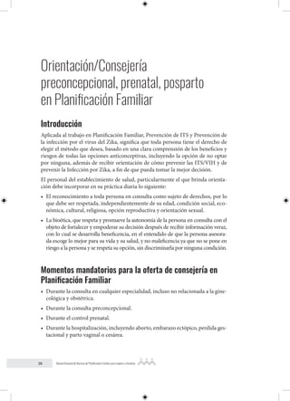 26 Manual Nacional de Normas de Planificación Familiar para mujeres y hombres
Orientación/Consejería
preconcepcional, prenatal, posparto
en Planificación Familiar
Introducción
Aplicada al trabajo en Planificación Familiar, Prevención de ITS y Prevención de
la infección por el virus del Zika, significa que toda persona tiene el derecho de
elegir el método que desea, basado en una clara comprensión de los beneficios y
riesgos de todas las opciones anticonceptivas, incluyendo la opción de no optar
por ninguna, además de recibir orientación de cómo prevenir las ITS/VIH y de
prevenir la Infección por Zika, a fin de que pueda tomar la mejor decisión.
El personal del establecimiento de salud, particularmente el que brinda orienta-
ción debe incorporar en su práctica diaria lo siguiente:
• El reconocimiento a toda persona en consulta como sujeto de derechos, por lo
que debe ser respetada, independientemente de su edad, condición social, eco-
nómica, cultural, religiosa, opción reproductiva y orientación sexual.
• La bioética, que respeta y promueve la autonomía de la persona en consulta con el
objeto de fortalecer y empoderar su decisión después de recibir información veraz,
con lo cual se desarrolla beneficencia, en el entendido de que la persona asesora-
da escoge lo mejor para su vida y su salud, y no maleficencia ya que no se pone en
riesgo a la persona y se respeta su opción, sin discriminarla por ninguna condición.
Momentos mandatorios para la oferta de consejería en
Planificación Familiar
• Durante la consulta en cualquier especialidad, incluso no relacionada a la gine-
cológica y obstétrica.
• Durante la consulta preconcepcional.
• Durante el control prenatal.
• Durante la hospitalización, incluyendo aborto, embarazo ectópico, perdida ges-
tacional y parto vaginal o cesárea.
 