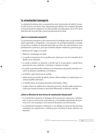 27
Manual Nacional de Normas de Planificación Familiar para mujeres y hombres
La orientación/consejería
La calidad de la interacción y comunicación entre el proveedor de salud y la usua-
ria del servicio es un factor muy importante para obtener los resultados deseados
en la prevención de embarazos no intencionales (no planeados), de las ITS, de la
Infección del virus del Zika y para la promoción de la salud.
¿Qué es la orientación/consejería?
La orientación/consejería es una conversación (un diálogo) entre un proveedor de
salud capacitado y competente, y otra persona. Su principal propósito es ayudar
a la persona a analizar su situación particular, así como sus conocimientos, com-
portamientos o prácticas, para que considere adoptar conductas y prácticas que:
• Reduzcan los riesgos a su salud.
• Mejoren o mantengan su salud.
• La ayude a recuperarse de un problema de salud suyo o de otro miembro de la
familia en la consejería.
• Le ayude a analizar su situación y decidir qué es lo que quiere y puede hacer
para prevenir una condición, y mantener o mejorar su salud.
• Le ayude a que desarrolle confianza en sí misma para que pueda controlar o re-
solver la situación o problema, si lo hubiera.
• Le facilite y guíe el proceso de cambio.
• ambas partes, proveedor de salud y cliente, deben trabajar en conjunto para en-
contrar posibles soluciones.
• Le facilite tomar sus propias decisiones informadas y libres.
• Le guíe a hacer un análisis de su situación personal y decida cuáles serán las ac-
ciones que tomará al respecto ejerciendo libremente su derecho a decidir.
¿Cómo se diferencia de otras formas de comunicación interpersonal?
• La orientación/consejería se distingue de la promoción, educación e informa-
ción, en que se centra en las circunstancias y necesidades individuales de la per-
sona (con o sin su pareja) y en la toma de decisiones con información.
• La orientación/consejería es diferente: es un diálogo en el que las dos personas
comparten sus experiencias y colaboran para encontrar la mejor solución a la
situación.
 