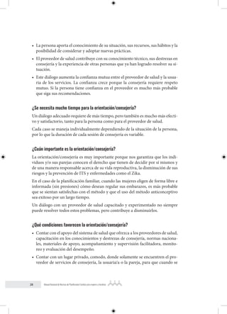 28 Manual Nacional de Normas de Planificación Familiar para mujeres y hombres
• La persona aporta el conocimiento de su situación, sus recursos, sus hábitos y la
posibilidad de considerar y adoptar nuevas prácticas.
• El proveedor de salud contribuye con su conocimiento técnico, sus destrezas en
consejería y la experiencia de otras personas que ya han logrado resolver su si-
tuación.
• Este diálogo aumenta la confianza mutua entre el proveedor de salud y la usua-
ria de los servicios. La confianza crece porque la consejería requiere respeto
mutuo. Si la persona tiene confianza en el proveedor es mucho más probable
que siga sus recomendaciones.
¿Se necesita mucho tiempo para la orientación/consejería?
Un diálogo adecuado requiere de más tiempo, pero también es mucho más efecti-
vo y satisfactorio, tanto para la persona como para el proveedor de salud.
Cada caso se maneja individualmente dependiendo de la situación de la persona,
por lo que la duración de cada sesión de consejería es variable.
¿Cuán importante es la orientación/consejería?
La orientación/consejería es muy importante porque nos garantiza que los indi-
viduos y/o sus parejas conocen el derecho que tienen de decidir por sí mismos y
de una manera responsable acerca de su vida reproductiva, la disminución de sus
riesgos y la prevención de ITS y enfermedades como el Zika.
En el caso de la planificación familiar, cuando las mujeres eligen de forma libre e
informada (sin presiones) cómo desean regular sus embarazos, es más probable
que se sientan satisfechas con el método y que el uso del método anticonceptivo
sea exitoso por un largo tiempo.
Un diálogo con un proveedor de salud capacitado y experimentado no siempre
puede resolver todos estos problemas, pero contribuye a disminuirlos.
¿Qué condiciones favorecen la orientación/consejería?
• Contar con el apoyo del sistema de salud que ofrezca a los proveedores de salud,
capacitación en los conocimientos y destrezas de consejería, normas naciona-
les, materiales de apoyo, acompañamiento y supervisión facilitadora, monito-
reo y evaluación del desempeño.
• Contar con un lugar privado, comodo, donde solamente se encuentren el pro-
veedor de servicios de consejería, la usuaria/a o la pareja, para que cuando se
 