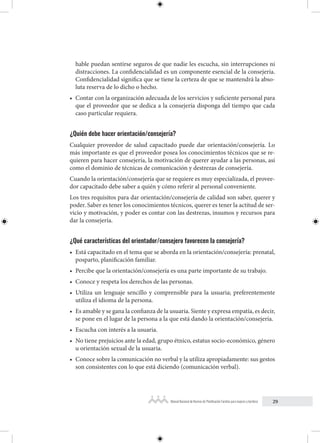 29
Manual Nacional de Normas de Planificación Familiar para mujeres y hombres
hable puedan sentirse seguros de que nadie les escucha, sin interrupciones ni
distracciones. La confidencialidad es un componente esencial de la consejería.
Confidencialidad significa que se tiene la certeza de que se mantendrá la abso-
luta reserva de lo dicho o hecho.
• Contar con la organización adecuada de los servicios y suficiente personal para
que el proveedor que se dedica a la consejería disponga del tiempo que cada
caso particular requiera.
¿Quién debe hacer orientación/consejería?
Cualquier proveedor de salud capacitado puede dar orientación/consejería. Lo
más importante es que el proveedor posea los conocimientos técnicos que se re-
quieren para hacer consejería, la motivación de querer ayudar a las personas, así
como el dominio de técnicas de comunicación y destrezas de consejería.
Cuando la orientación/consejería que se requiere es muy especializada, el provee-
dor capacitado debe saber a quién y cómo referir al personal conveniente.
Los tres requisitos para dar orientación/consejería de calidad son saber, querer y
poder. Saber es tener los conocimientos técnicos, querer es tener la actitud de ser-
vicio y motivación, y poder es contar con las destrezas, insumos y recursos para
dar la consejería.
¿Qué características del orientador/consejero favorecen la consejería?
• Está capacitado en el tema que se aborda en la orientación/consejería: prenatal,
posparto, planificación familiar.
• Percibe que la orientación/consejería es una parte importante de su trabajo.
• Conoce y respeta los derechos de las personas.
• Utiliza un lenguaje sencillo y comprensible para la usuaria; preferentemente
utiliza el idioma de la persona.
• Es amable y se gana la confianza de la usuaria. Siente y expresa empatía, es decir,
se pone en el lugar de la persona a la que está dando la orientación/consejería.
• Escucha con interés a la usuaria.
• No tiene prejuicios ante la edad, grupo étnico, estatus socio-económico, género
u orientación sexual de la usuaria.
• Conoce sobre la comunicación no verbal y la utiliza apropiadamente: sus gestos
son consistentes con lo que está diciendo (comunicación verbal).
 