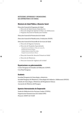 INSTITUCIONES, DEPENDENCIAS Y ORGANIZACIONES
QUE CONTRIBUYERON A ESTE MANUAL
Ministerio de Salud Pública y Bienestar Social
Dirección General de Programas de Salud
• Dirección de Salud Sexual y Reproductiva
• Dirección Integral de Salud de la Niñez y la Adolescencia
• Programa Nacional de Planificación Familiar
Dirección General de Promoción de la Salud
Dirección General de Planificación y Evaluación (DGPE)
Dirección General de Desarrollo de Servicios de Salud
• Dirección de Regiones Sanitarias
• Dirección de Hospitales Especializados
- Hospital General Pediátrico Niños de Acosta Ñu
- Hospital Nacional de Itaugua
- Hospital Materno Infantil San Pablo
- Hospital General de Barrio Obrero
• Dirección General de Atención Primaria en Salud
• Dirección de Obstetricia
• Direccion General de Vigilancia de la Salud
Organizaciones no gubernamentales
Centro Paraguayo de Estudios de Población (CEPEP)
Cruz Roja Paraguaya
Academia
Sociedad Paraguaya de Ginecología y obstetricia
Sociedad Paraguaya de Obstetricia y Ginecología de la Infancia y Adolescencia (SOGIA)
Cátedra de Ginecología y Obstetricia del Hospital de Clínicas
Asociación de Obstetras del Paraguay
Agencias Internacionales de Cooperación
Fondo de Población de las Naciones Unidas (UNFPA)
Organización Panamericana de la Salud (OPS)
Proyecto ASSIST de USAID
 