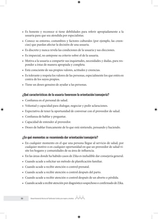 30 Manual Nacional de Normas de Planificación Familiar para mujeres y hombres
• Es honesto y reconoce si tiene debilidades para referir apropiadamente a la
usuaria para que sea atendida por especialistas.
• Conoce su entorno, costumbres y factores culturales (por ejemplo, las creen-
cias) que puedan afectar la decisión de una usuaria.
• Es discreto y nunca revela las condiciones de la usuaria y sus elecciones.
• Es imparcial, no antepone su criterio sobre el de la usuaria.
• Motiva a la usuaria a compartir sus inquietudes, necesidades y dudas, para res-
ponder a éstas de manera apropiada y completa.
• Está consciente de sus propios valores, actitudes y creencias.
• Es tolerante y respeta los valores de las personas, especialmente los que estén en
contra de los suyos propios.
• Tiene un deseo genuino de ayudar a las personas.
¿Qué características de la usuaria favorecen la orientación/consejería?
• Confianza en el personal de salud.
• Voluntad y capacidad para dialogar, negociar y pedir aclaraciones.
• Expectativa de tener la oportunidad de conversar con el proveedor de salud.
• Confianza de hablar y preguntar.
• Capacidad de entender al proveedor.
• Deseo de hablar francamente de lo que está sintiendo, pensando y haciendo.
¿En qué momentos se recomienda dar orientación/consejería?
• En cualquier momento en el que una persona llegue al servicio de salud, por
cualquier motivo o en cualquier oportunidad en que un proveedor de salud vi-
site los hogares y comunidades de su área de influencia.
• En las áreas donde ha habido casos de Zika es ineludible dar consejería general.
• Cuando acude a solicitar un método de planificación familiar.
• Cuando acude a recibir atención o control prenatal.
• Cuando acude a recibir atención o control después del parto.
• Cuando acude a recibir atención o control después de un aborto o pérdida.
• CuandoacudearecibiratenciónpordiagnósticosospechosooconfirmadodeZika.
 