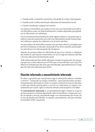 31
Manual Nacional de Normas de Planificación Familiar para mujeres y hombres
• Cuando acude a control de crecimiento y desarrollo de su hijo o hija pequeña.
• Cuando acude a recibir atención por infecciones de transmisión sexual.
• Cuando consulta por cualquier otro motivo.
Las mujeres y los hombres que residen en una zona con transmisión activa del vi-
rus Zika deben contar con toda la información y medios disponibles para planifi-
car su vida sexual y sus embarazos.
Con la orientación de proveedores de salud, algunas mujeres y sus parejas que re-
siden en zonas de transmisión activa del virus Zika podrían decidir retrasar el pri-
mer embarazo, espaciar los embarazos o ya no tener más hijos.
Los proveedores de salud deben asesorar a las personas sobre las estrategias para
prevenir el embarazo no deseado, incluyendo el uso de los métodos anticoncepti-
vos más eficaces y la anticoncepción de emergencia.
Además, las personas deben ser informadas de que el uso correcto y consistente
del condón en cada relación sexual reduce a la vez el riesgo de embarazo, del Zika
y de otras infecciones de transmisión sexual.
Toda embarazada que haya tenido relaciones sexuales sin protección con una pa-
reja que tuvo o tiene infección por el VIH o por el virus del Zika o por otras ITS,
deberá ser evaluada para descartar que esté infectada, especialmente por el riesgo
que esta infección representa para el feto.
Elección informada y consentimiento informado
Se refiere a garantizar que cada persona tenga la información relativa a métodos
y servicios – incluyendo sus riesgos y beneficios – que le permita tomar una deci-
sión plenamente informada en cuanto a si acepta o rechaza los servicios ofrecidos,
o sobre qué método anticonceptivo, o servicio va a seleccionar, no requiere con-
sentimiento por escrito. Aplica a todos los métodos anticonceptivos reversibles.
El consentimiento informado es un procedimiento legal y formal en el que la
persona, primero se informa plenamente sobre los beneficios y riesgos para reci-
bir un método o servicio, procediendo luego a su consentimiento por escrito. En
el caso de planificación familiar, se requiere consentimiento solo para métodos
irreversibles: OTB y vasectomía.
 
