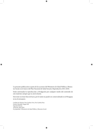La presente publicación es parte de las acciones del Ministerio de Salud Pública y Bienes-
tar Social, en el marco del Plan Nacional de Salud Sexual y Reproductiva 2014-2018.
Están autorizadas la reproducción y divulgación por cualquier medio del contenido de
este material, siempre que se cite la fuente.
Este texto no tiene fines de lucro, por lo tanto no puede ser comercializado en el Paraguay
ni en el extranjero.
Cuidado de Edición: Dra Carolina Vera, Dra Cynthia Diaz.
Diseño: Reinaldo Vargas Gill.
Segunda Edición.
Asunción, abril 2018.
Es propiedad: ©Ministerio de Salud Pública y Bienestar Social.
 