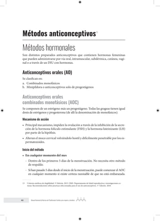 40 Manual Nacional de Normas de Planificación Familiar para mujeres y hombres
Métodos anticonceptivos13
Métodos hormonales
Son distintos preparados anticonceptivos que contienen hormonas femeninas
que pueden administrarse por vía oral, intramuscular, subdérmica, cutánea, vagi-
nal o a través de un DIU con hormonas.
Anticonceptivos orales (AO)
Se clasifican en:
a. Combinados monofásicos
b. Minipíldora o anticonceptivos solo de progestágenos
Anticonceptivos orales
combinados monofásicos (AOC)
Se componen de un estrógeno más un progestágeno. Todas las grageas tienen igual
dosis de estrógenos y progesterona (de allí la denominación de monofásicos).
Mecanismo de acción
• Principal mecanismo, impiden la ovulación a través de la inhibición de la secre-
ción de la hormona folículo estimulante (FSH) y la hormona luteinizante (LH)
por parte de la hipófisis.
• Alteran el moco cervical volviéndolo hostil y difícilmente penetrable por los es-
permatozoides.
Inicio del método
• En cualquier momento del mes
- Dentro de los primeros 5 días de la menstruación. No necesita otro método
de respaldo.
- Si han pasado 5 días desde el inicio de la menstruación, puede comenzar el AOC
en cualquier momento si existe certeza razonable de que no está embarazada.
13 Criterios médicos de elegibilidad. 5º Edición. 2015. OMS. Departamento de Salud reproductiva e investigaciones co-
nexas. Recomendaciones sobre practicas seleccionadas para el uso de anticonceptivos. 3 º Edición. 2018.
 