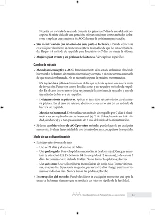 41
Manual Nacional de Normas de Planificación Familiar para mujeres y hombres
Necesita un método de respaldo durante los primeros 7 días de uso del anticon-
ceptivo. Si existe duda de una gestación, ofrecer condones u otros métodos de ba-
rrera y explicar que comience los AOC durante la próxima menstruación.
• Sin menstruación (no relacionado con parto o lactancia). Puede comenzar
en cualquier momento si existe una certeza razonable de que no está embaraza-
da. Requerirá método de respaldo para los primeros 7 días de tomar la píldora.
• Mujeres post evento y en periodo de lactancia. Ver capítulo específico.
Cambio de método
• Método anticonceptivo a AOC. Inmediatamente, si ha estado utilizando el método
hormonal o de barrera de manera sistemática y correcta, o si existe certeza razonable
de que no está embarazada. No es necesario esperar la próxima menstruación.
- De inyección a píldora. Comenzar el día que debería aplicar una nueva dosis
de inyección. Puede ser uno o dos días antes y no requiere método de respal-
do. En el caso de retraso se debe recomendar la abstinencia sexual o el uso de
un método de barrera de respaldo.
- Diferentes dosis de píldoras. Aplicar el intervalo recomendado para la nue-
va píldora. En el caso de retraso, abstinencia sexual o uso de un método de
barrera de respaldo.
- Método no hormonal. Debe utilizar un método de respaldo por 7 días si el mé-
todo a ser reemplazado no era hormonal (ej. T de Cobre, basado en la fertili-
dad, condones) y si han pasado más de 5 días del inicio de la menstruación.
• Si desea cambiar el uso de AOC por otro método, puede hacerlo en cualquier
momento. Evaluar la necesidad de uso de métodos anticonceptivos de respaldo.
Modo de uso o discontinuación
• Existen varias formas de uso:
- Uso de 21 días y descanso de 7 días.
- Usoprolongado. Usar solo píldoras monofásicas de dosis baja (30mcg de enan-
tato de estradiol-EE). Debe tomar 84 días seguidos (12 semanas), y descansar 7
días. Recomenzar otro ciclo de 84 días. Nunca tomar las píldoras placebo.
- Uso contínuo. Usar solo píldoras monofásicas de dosis baja. Tomar sin pau-
sas, una por día. Si presenta sangrado, parar cuatro días y luego continuar to-
mando todos los días. Nunca tomar las píldoras placebo.
• Interrupción del método. Puede decidirse en cualquier momento que opte la
usuaria. Informar siempre que se produce un retorno rápido de la fertilidad.
 