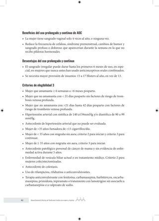42 Manual Nacional de Normas de Planificación Familiar para mujeres y hombres
Beneficios del uso prolongado y contínuo de AOC
• La mujer tiene sangrado vaginal solo 4 veces al año, o ninguna vez.
• Reduce la frecuencia de cefaleas, síndrome premenstrual, cambios de humor y
sangrado profuso o doloroso que aparecerían durante la semana en la que no
recibe píldoras hormonales.
Desventajas del uso prolongado y contínuo
• El sangrado irregular puede durar hasta los primeros 6 meses de uso, en espe-
cial, en mujeres que nunca antes han usado anticonceptivos orales combinados.
• Se necesita mayor provisión de insumos: 15 a 17 blisters al año, en vez de 13.
Criterios de elegibilidad 3
• Mujer que amamanta ≥ 6 semanas a <6 meses posparto.
• Mujer que no amamanta con < 21 días posparto sin factores de riesgo de trom-
bosis venosa profunda.
• Mujer que no amamanta con >21 días hasta 42 días posparto con factores de
riesgo de trombosis venosa profunda.
• Hipertensión arterial con sistólica de 140 a159mmHg y/o diastólica de 90 a 99
mmHg.
• Antecedente de hipertensión arterial que no puede ser evaluada.
• Mujer de >35 años fumadora de <15 cigarrillos/día.
• Mujer de < 35 años con migraña sin aura; criterio 2 para iniciar y criterio 3 para
continuar.
• Mujer de ≥ 35 años con migraña sin aura, criterio 3 para iniciar.
• Antecedente patológico personal de cáncer de mama y sin evidencia de enfer-
medad activa durante 5 años.
• Enfermedad de vesícula biliar actual o en tratamiento médico. Criterio 2 para
mujeres colecistectomizadas.
• Antecedente de colestasis.
• Uso de rifampicina, rifabutina o anticonvulsivantes.
• Terapia anticonvulsivante con fenitoína, carbamazepina, barbitúricos, oxcarba-
mazepina, primidona, topiramato o tratamiento con lamotrigine sin asociarlo a
carbamazepina o a valproato de sodio.
 
